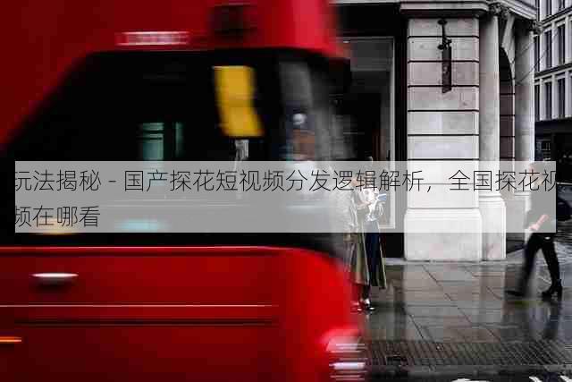 玩法揭秘 - 国产探花短视频分发逻辑解析,全国探花视频在哪看