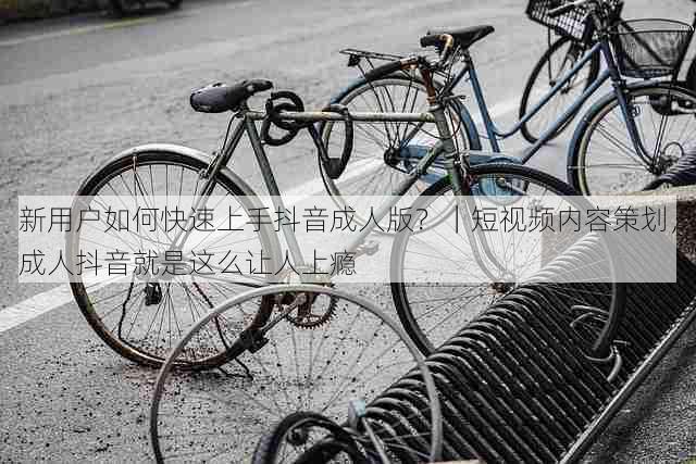 新用户如何快速上手抖音成人版?|短视频内容策划,成人抖音就是这么让人上瘾