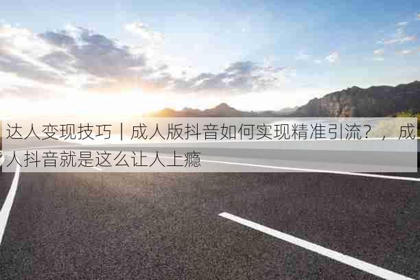 达人变现技巧|成人版抖音如何实现精准引流?,成人抖音就是这么让人上瘾