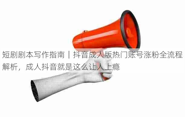短剧剧本写作指南|抖音成人版热门账号涨粉全流程解析,成人抖音就是这么让人上瘾