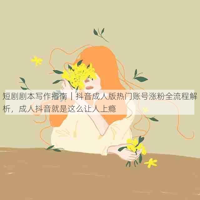 短剧剧本写作指南|抖音成人版热门账号涨粉全流程解析,成人抖音就是这么让人上瘾