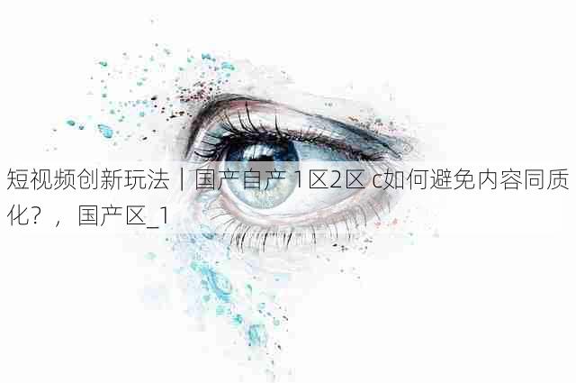 短视频创新玩法|国产自产 1区2区 c如何避免内容同质化?,国产区_1