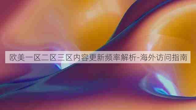 欧美一区二区三区内容更新频率解析-海外访问指南